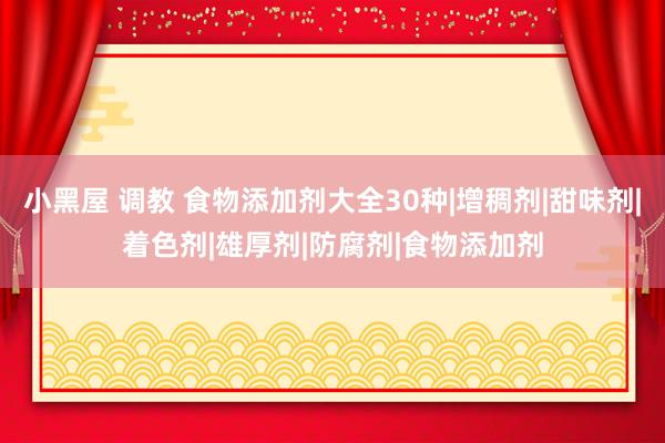 小黑屋 调教 食物添加剂大全30种|增稠剂|甜味剂|着色剂|雄厚剂|防腐剂|食物添加剂