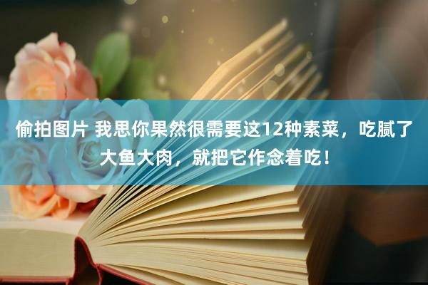 偷拍图片 我思你果然很需要这12种素菜，吃腻了大鱼大肉，就把它作念着吃！