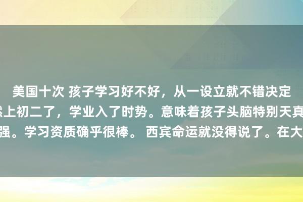 美国十次 孩子学习好不好，从一设立就不错决定，这是天意。 孩子依然上初二了，学业入了时势。意味着孩子头脑特别天真，学习能力很强。学习资质确乎很棒。 西宾命运就没得说了。在大西宾中得回优异的收获是很容易的。 若是