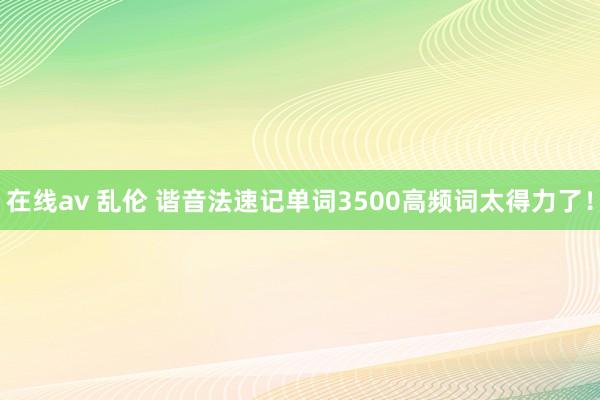 在线av 乱伦 谐音法速记单词3500高频词太得力了！