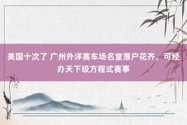 美国十次了 广州外洋赛车场名堂落户花齐，可经办天下级方程式赛事