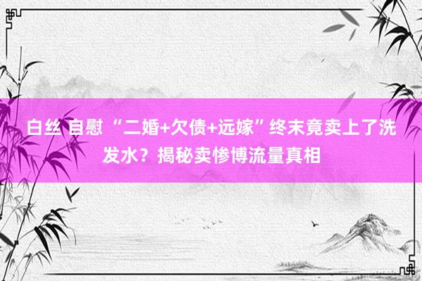 白丝 自慰 “二婚+欠债+远嫁”终末竟卖上了洗发水？揭秘卖惨博流量真相